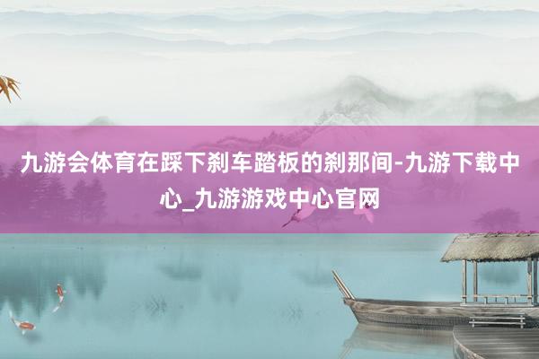 九游会体育在踩下刹车踏板的刹那间-九游下载中心_九游游戏中心官网