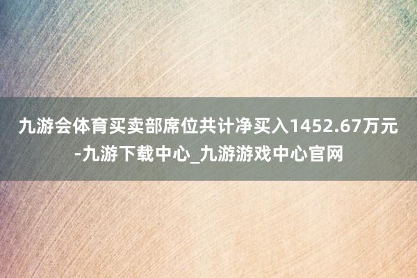 九游会体育买卖部席位共计净买入1452.67万元-九游下载中心_九游游戏中心官网