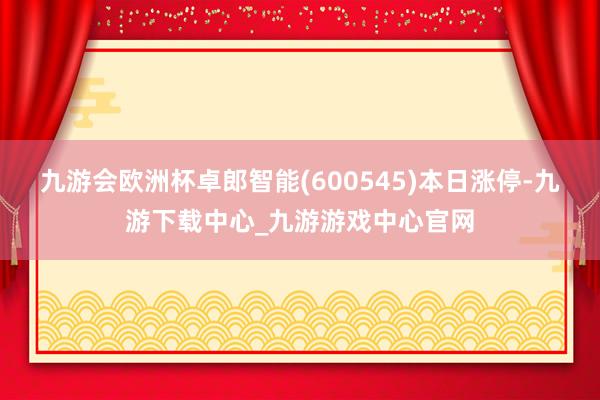 九游会欧洲杯卓郎智能(600545)本日涨停-九游下载中心_九游游戏中心官网