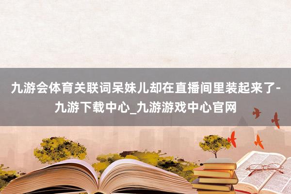 九游会体育关联词呆妹儿却在直播间里装起来了-九游下载中心_九游游戏中心官网