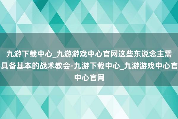 九游下载中心_九游游戏中心官网这些东说念主需要具备基本的战术教会-九游下载中心_九游游戏中心官网