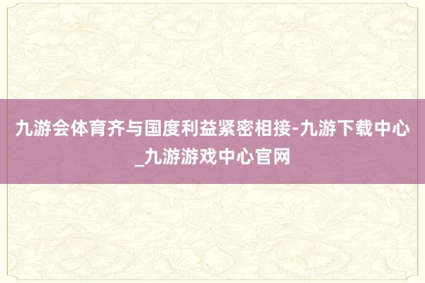 九游会体育齐与国度利益紧密相接-九游下载中心_九游游戏中心官网