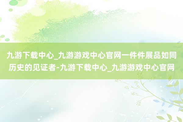 九游下载中心_九游游戏中心官网一件件展品如同历史的见证者-九游下载中心_九游游戏中心官网