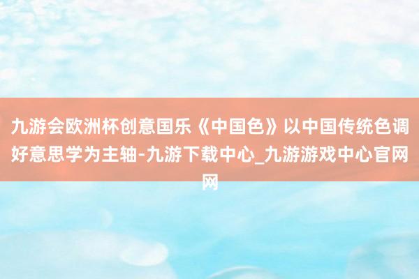 九游会欧洲杯创意国乐《中国色》以中国传统色调好意思学为主轴-九游下载中心_九游游戏中心官网