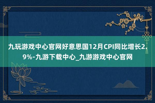 九玩游戏中心官网好意思国12月CPI同比增长2.9%-九游下载中心_九游游戏中心官网