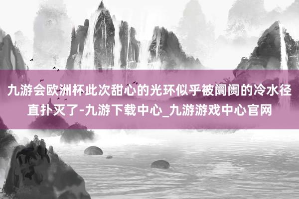 九游会欧洲杯此次甜心的光环似乎被阛阓的冷水径直扑灭了-九游下载中心_九游游戏中心官网