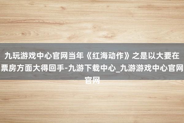 九玩游戏中心官网当年《红海动作》之是以大要在票房方面大得回手-九游下载中心_九游游戏中心官网