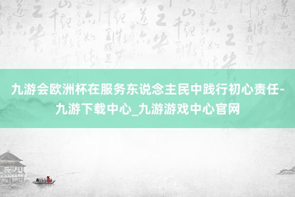 九游会欧洲杯在服务东说念主民中践行初心责任-九游下载中心_九游游戏中心官网