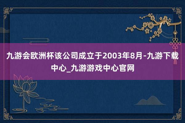 九游会欧洲杯该公司成立于2003年8月-九游下载中心_九游游戏中心官网