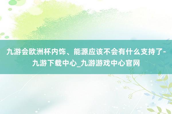 九游会欧洲杯内饰、能源应该不会有什么支持了-九游下载中心_九游游戏中心官网