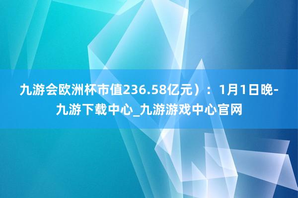 九游会欧洲杯市值236.58亿元）：1月1日晚-九游下载中心_九游游戏中心官网