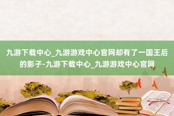 九游下载中心_九游游戏中心官网却有了一国王后的影子-九游下载中心_九游游戏中心官网