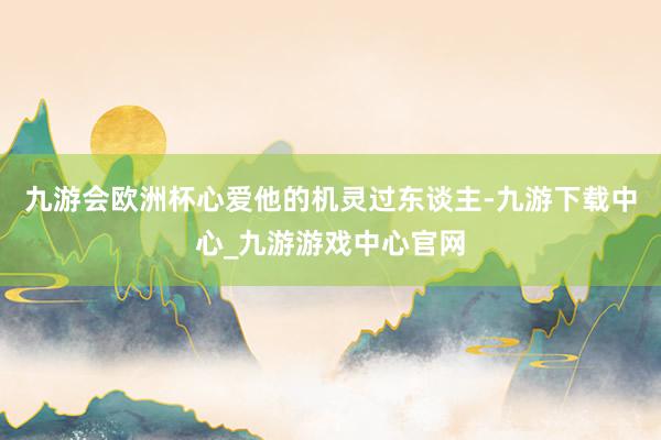 九游会欧洲杯心爱他的机灵过东谈主-九游下载中心_九游游戏中心官网