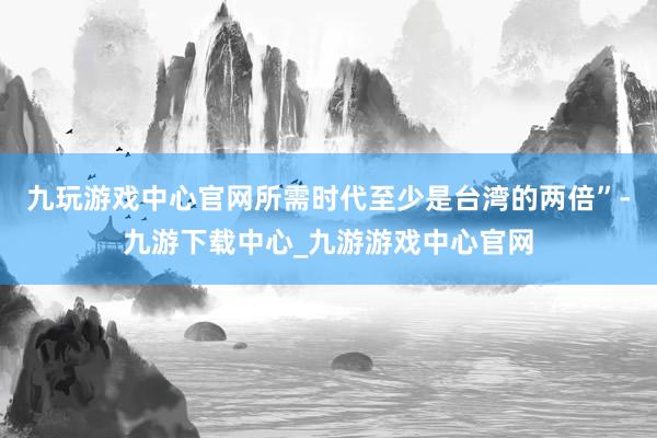 九玩游戏中心官网所需时代至少是台湾的两倍”-九游下载中心_九游游戏中心官网