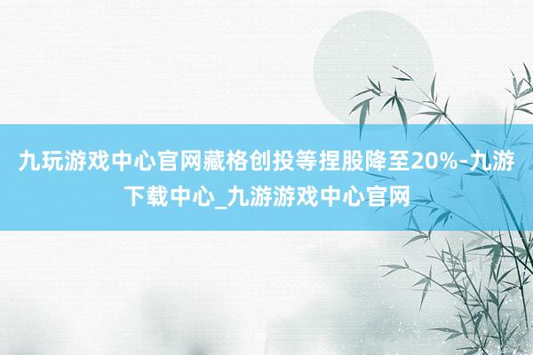 九玩游戏中心官网藏格创投等捏股降至20%-九游下载中心_九游游戏中心官网