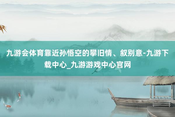 九游会体育靠近孙悟空的攀旧情、叙别意-九游下载中心_九游游戏中心官网