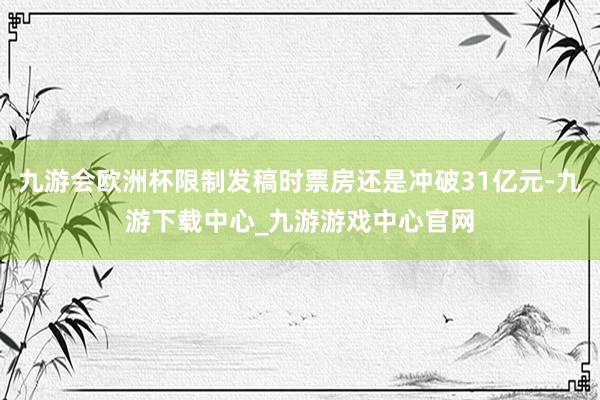 九游会欧洲杯限制发稿时票房还是冲破31亿元-九游下载中心_九游游戏中心官网