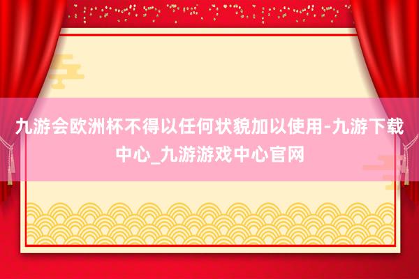 九游会欧洲杯不得以任何状貌加以使用-九游下载中心_九游游戏中心官网