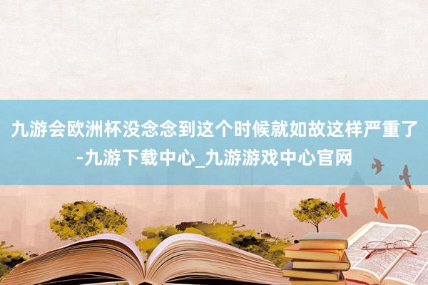 九游会欧洲杯没念念到这个时候就如故这样严重了-九游下载中心_九游游戏中心官网