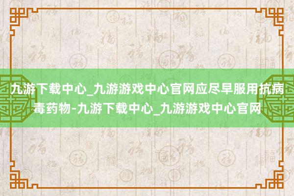 九游下载中心_九游游戏中心官网应尽早服用抗病毒药物-九游下载中心_九游游戏中心官网