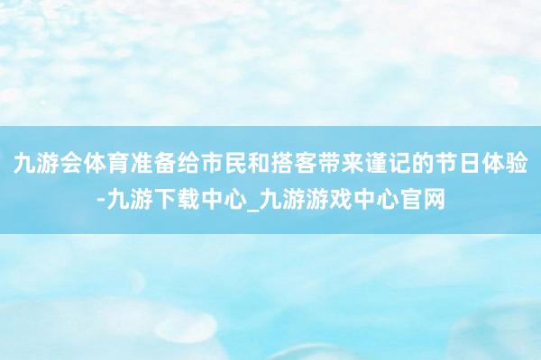 九游会体育准备给市民和搭客带来谨记的节日体验-九游下载中心_九游游戏中心官网