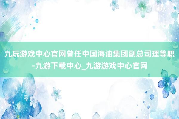 九玩游戏中心官网曾任中国海油集团副总司理等职-九游下载中心_九游游戏中心官网