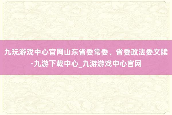 九玩游戏中心官网山东省委常委、省委政法委文牍-九游下载中心_九游游戏中心官网