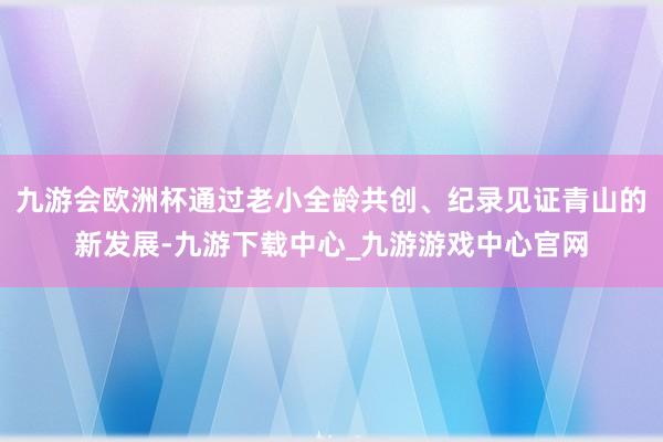 九游会欧洲杯通过老小全龄共创、纪录见证青山的新发展-九游下载中心_九游游戏中心官网