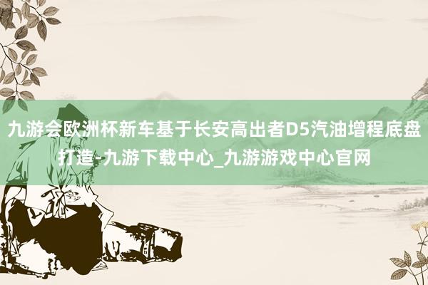 九游会欧洲杯新车基于长安高出者D5汽油增程底盘打造-九游下载中心_九游游戏中心官网