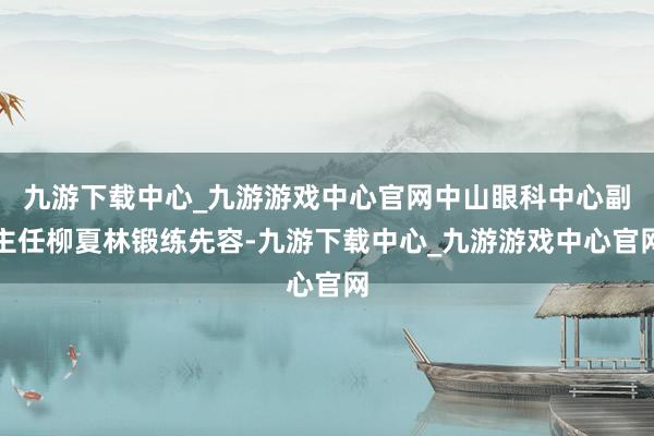 九游下载中心_九游游戏中心官网中山眼科中心副主任柳夏林锻练先容-九游下载中心_九游游戏中心官网