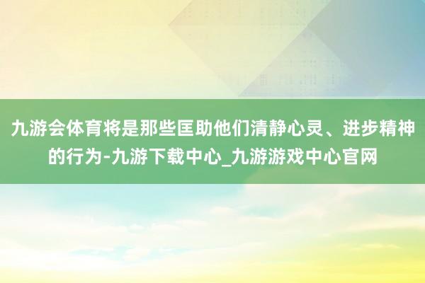 九游会体育将是那些匡助他们清静心灵、进步精神的行为-九游下载中心_九游游戏中心官网