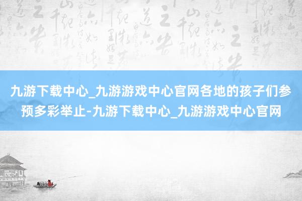 九游下载中心_九游游戏中心官网各地的孩子们参预多彩举止-九游下载中心_九游游戏中心官网