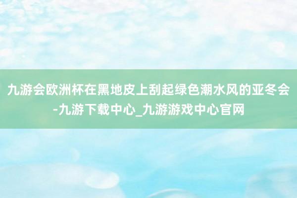 九游会欧洲杯在黑地皮上刮起绿色潮水风的亚冬会-九游下载中心_九游游戏中心官网