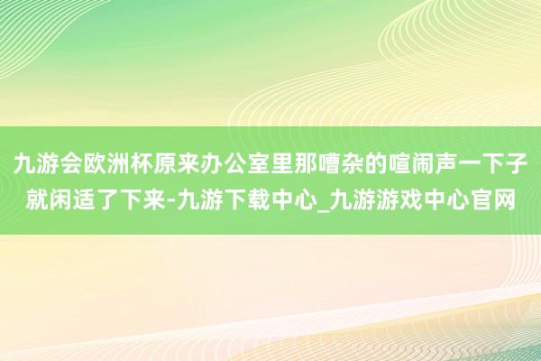 九游会欧洲杯原来办公室里那嘈杂的喧闹声一下子就闲适了下来-九游下载中心_九游游戏中心官网