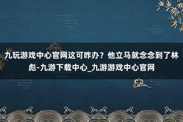 九玩游戏中心官网这可咋办？他立马就念念到了林彪-九游下载中心_九游游戏中心官网