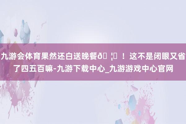 九游会体育果然还白送晚餐🦞！这不是闭眼又省了四五百嘛-九游下载中心_九游游戏中心官网