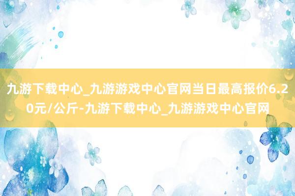 九游下载中心_九游游戏中心官网当日最高报价6.20元/公斤-九游下载中心_九游游戏中心官网