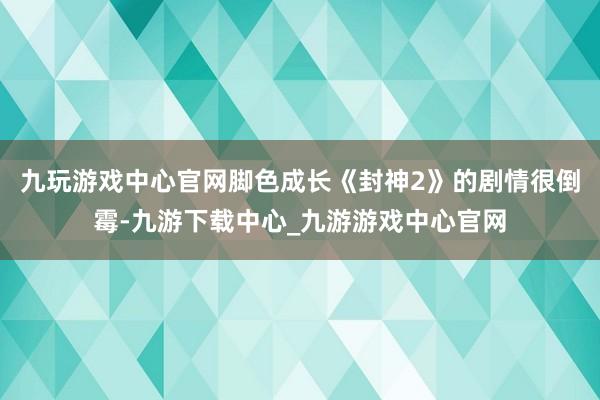 九玩游戏中心官网脚色成长《封神2》的剧情很倒霉-九游下载中心_九游游戏中心官网