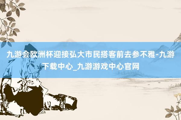 九游会欧洲杯迎接弘大市民搭客前去参不雅-九游下载中心_九游游戏中心官网