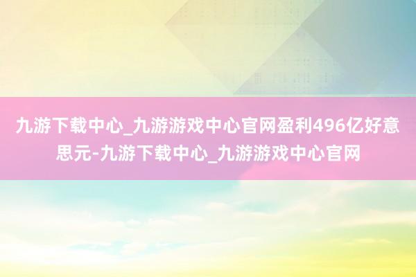 九游下载中心_九游游戏中心官网盈利496亿好意思元-九游下载中心_九游游戏中心官网