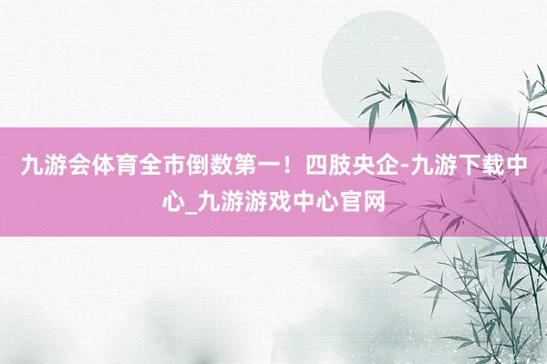 九游会体育全市倒数第一！四肢央企-九游下载中心_九游游戏中心官网