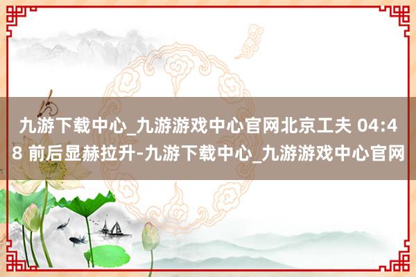 九游下载中心_九游游戏中心官网北京工夫 04:48 前后显赫拉升-九游下载中心_九游游戏中心官网