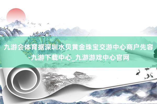 九游会体育据深圳水贝黄金珠宝交游中心商户先容-九游下载中心_九游游戏中心官网