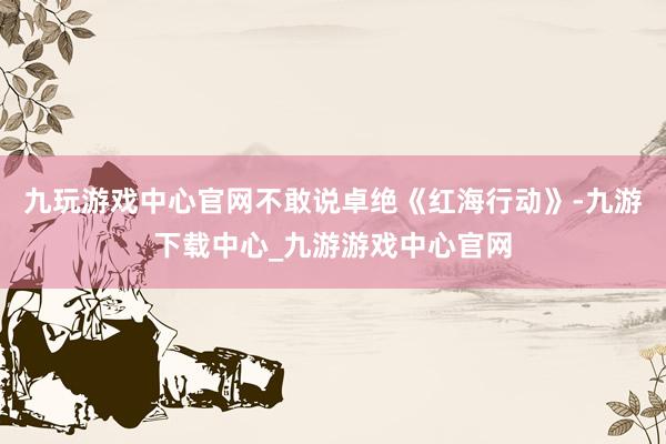 九玩游戏中心官网不敢说卓绝《红海行动》-九游下载中心_九游游戏中心官网