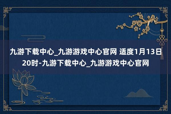 九游下载中心_九游游戏中心官网 　　适度1月13日20时-九游下载中心_九游游戏中心官网