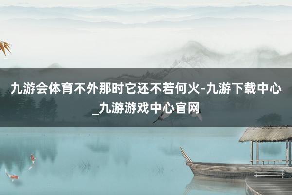 九游会体育不外那时它还不若何火-九游下载中心_九游游戏中心官网