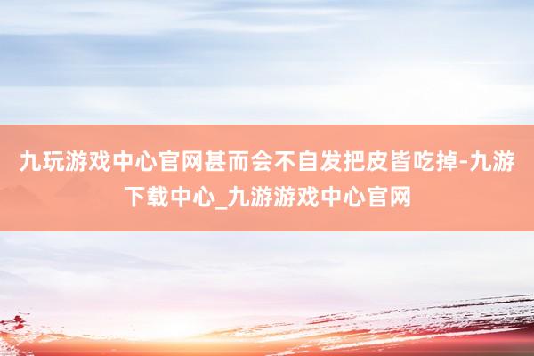 九玩游戏中心官网甚而会不自发把皮皆吃掉-九游下载中心_九游游戏中心官网