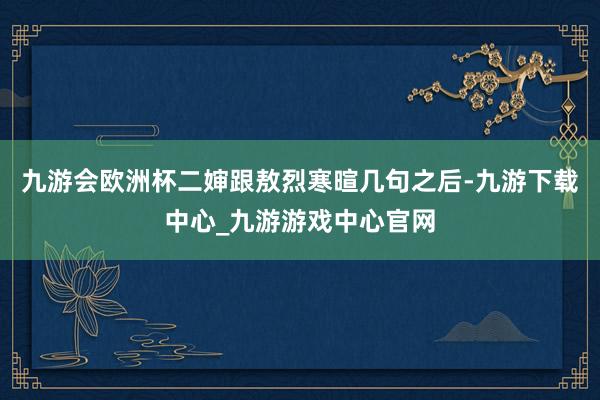 九游会欧洲杯二婶跟敖烈寒暄几句之后-九游下载中心_九游游戏中心官网