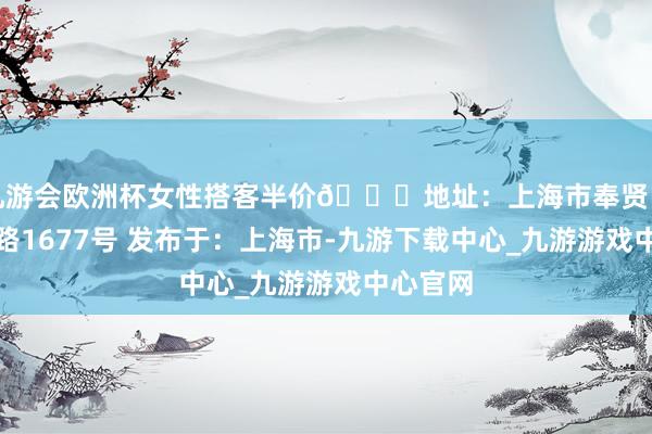 九游会欧洲杯女性搭客半价📍地址：上海市奉贤区随塘河路1677号 发布于：上海市-九游下载中心_九游游戏中心官网