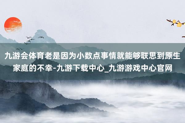 九游会体育老是因为小数点事情就能够联思到原生家庭的不幸-九游下载中心_九游游戏中心官网